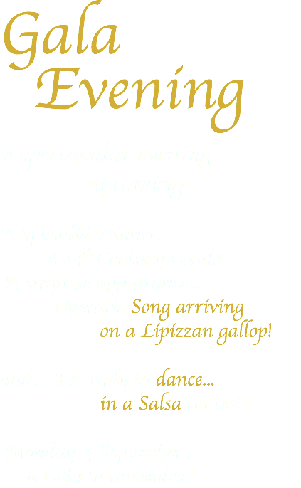 Gala Evening A spectacular evening upcoming... A Splendid Dinner... A 13th Century Castle A surprise appearance... Operatic Song arriving on a Lipizzan gallop! and... Be ready to dance... in a Salsa contest! Monday 4 September... a Gala to remember!